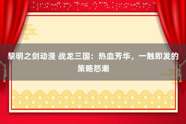 黎明之剑动漫 战龙三国：热血芳华，一触即发的策略怒潮