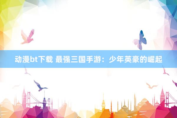 动漫bt下载 最强三国手游：少年英豪的崛起