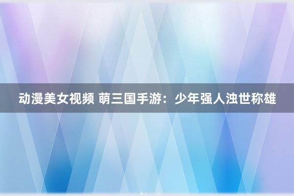 动漫美女视频 萌三国手游：少年强人浊世称雄