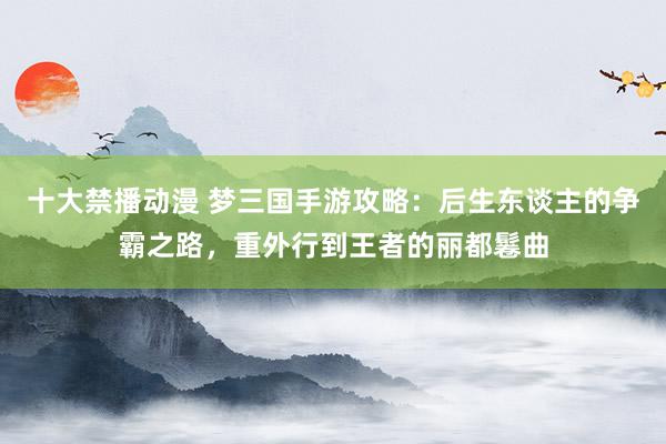 十大禁播动漫 梦三国手游攻略：后生东谈主的争霸之路，重外行到王者的丽都鬈曲