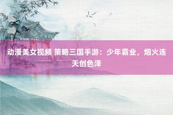 动漫美女视频 策略三国手游：少年霸业，烟火连天创色泽
