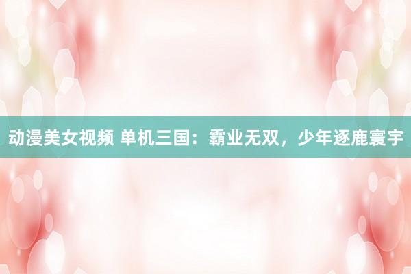 动漫美女视频 单机三国：霸业无双，少年逐鹿寰宇