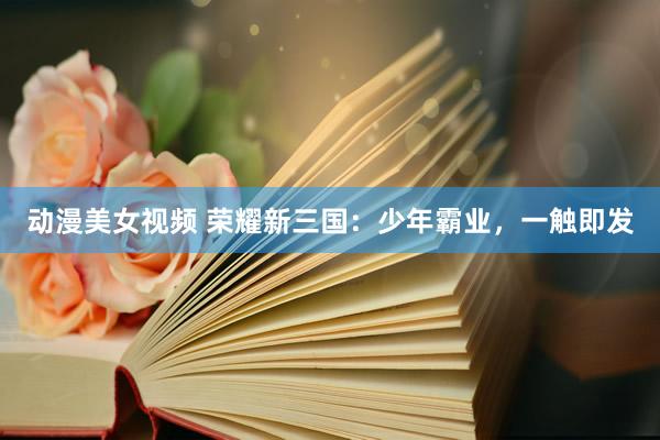动漫美女视频 荣耀新三国：少年霸业，一触即发