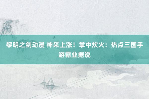 黎明之剑动漫 神采上涨！掌中炊火：热点三国手游霸业据说