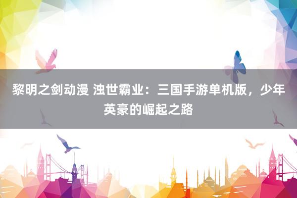 黎明之剑动漫 浊世霸业：三国手游单机版，少年英豪的崛起之路