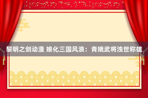 黎明之剑动漫 娘化三国风浪：青娥武将浊世称雄