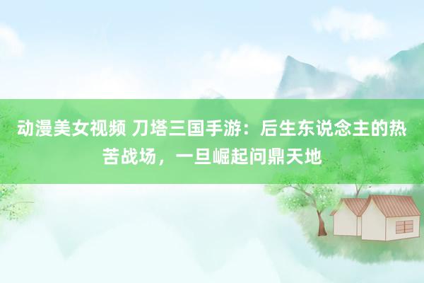 动漫美女视频 刀塔三国手游：后生东说念主的热苦战场，一旦崛起问鼎天地