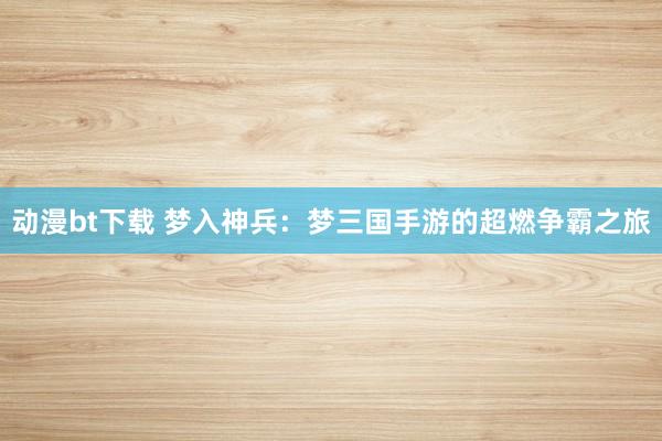 动漫bt下载 梦入神兵：梦三国手游的超燃争霸之旅
