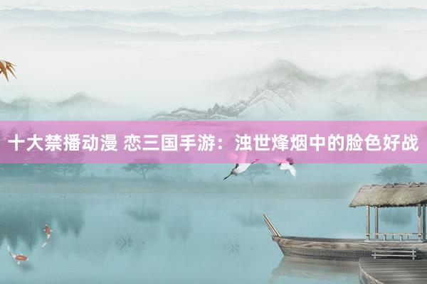 十大禁播动漫 恋三国手游：浊世烽烟中的脸色好战