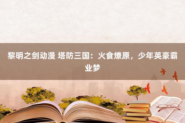 黎明之剑动漫 塔防三国：火食燎原，少年英豪霸业梦