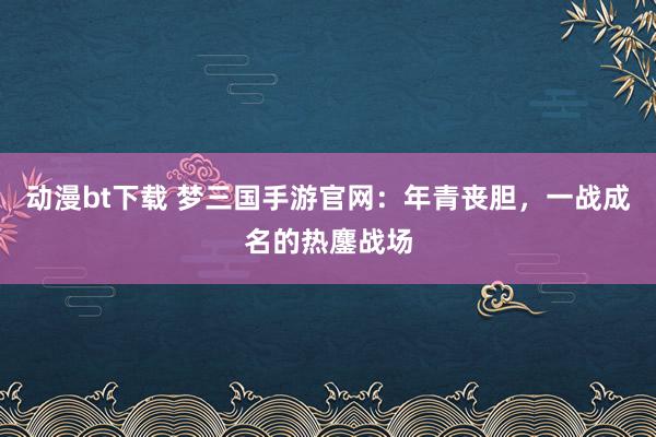 动漫bt下载 梦三国手游官网：年青丧胆，一战成名的热鏖战场