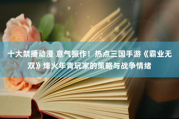 十大禁播动漫 意气振作！热点三国手游《霸业无双》烽火年青玩家的策略与战争情绪