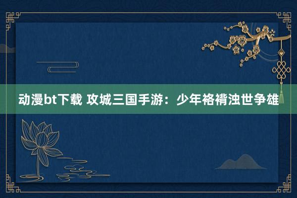 动漫bt下载 攻城三国手游：少年袼褙浊世争雄