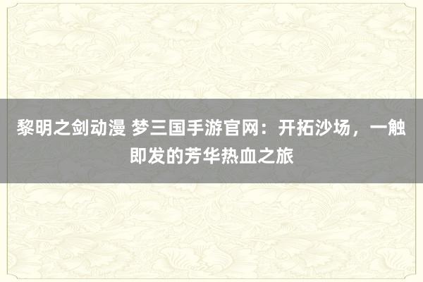 黎明之剑动漫 梦三国手游官网：开拓沙场，一触即发的芳华热血之旅