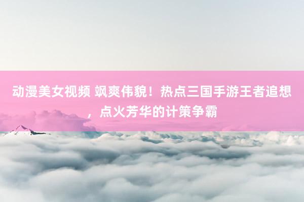 动漫美女视频 飒爽伟貌！热点三国手游王者追想，点火芳华的计策争霸