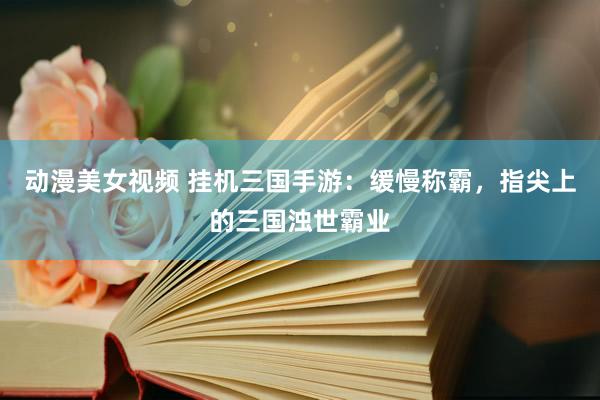 动漫美女视频 挂机三国手游：缓慢称霸，指尖上的三国浊世霸业