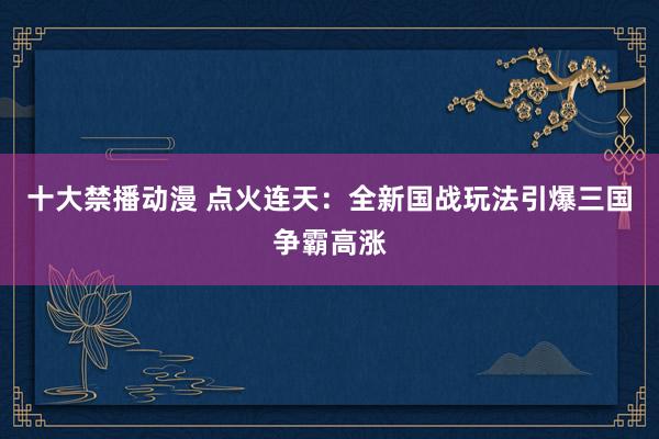 十大禁播动漫 点火连天：全新国战玩法引爆三国争霸高涨