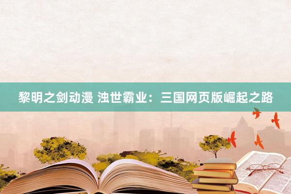 黎明之剑动漫 浊世霸业：三国网页版崛起之路