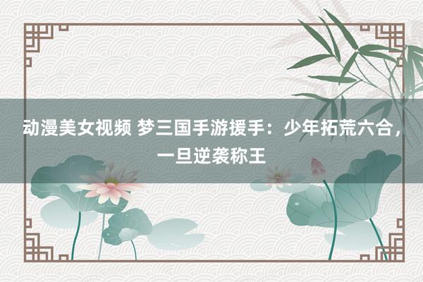 动漫美女视频 梦三国手游援手：少年拓荒六合，一旦逆袭称王
