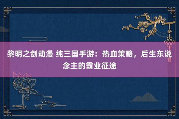 黎明之剑动漫 纯三国手游：热血策略，后生东说念主的霸业征途