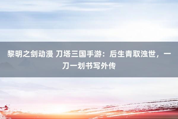 黎明之剑动漫 刀塔三国手游：后生青取浊世，一刀一划书写外传