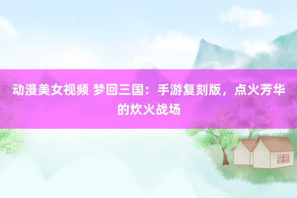 动漫美女视频 梦回三国：手游复刻版，点火芳华的炊火战场