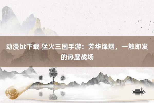 动漫bt下载 猛火三国手游：芳华烽烟，一触即发的热鏖战场