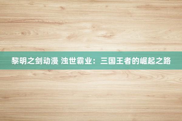 黎明之剑动漫 浊世霸业：三国王者的崛起之路
