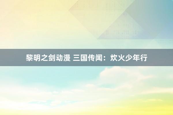 黎明之剑动漫 三国传闻：炊火少年行