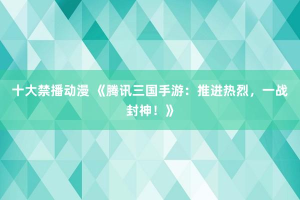 十大禁播动漫 《腾讯三国手游：推进热烈，一战封神！》