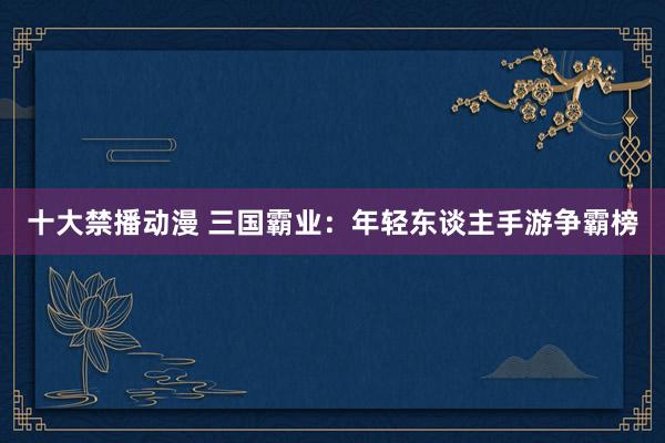 十大禁播动漫 三国霸业：年轻东谈主手游争霸榜