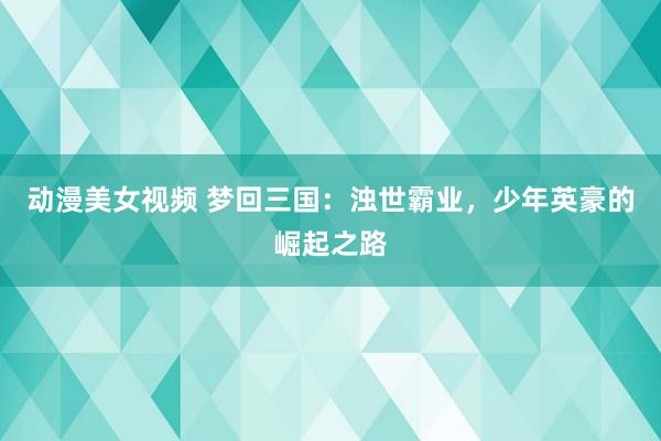 动漫美女视频 梦回三国：浊世霸业，少年英豪的崛起之路
