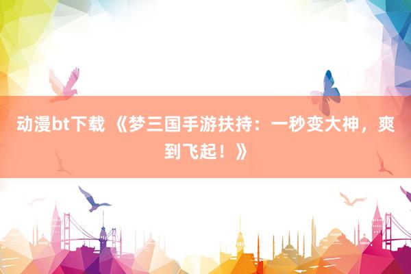 动漫bt下载 《梦三国手游扶持：一秒变大神，爽到飞起！》