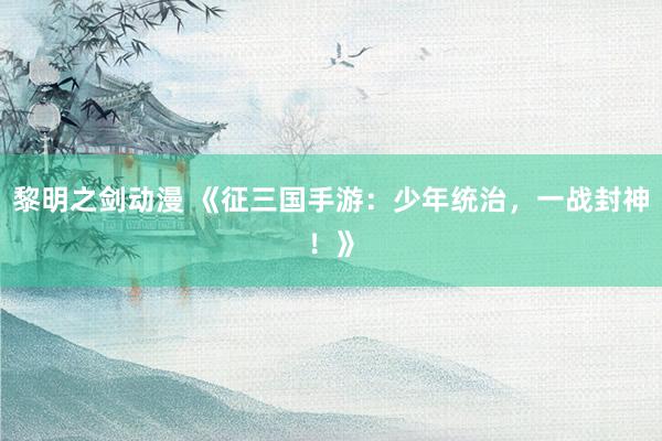 黎明之剑动漫 《征三国手游：少年统治，一战封神！》