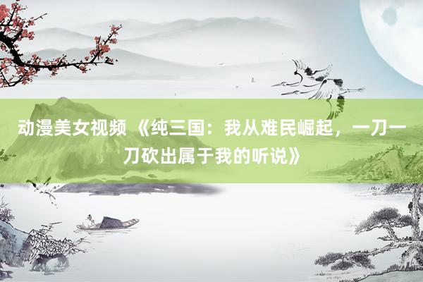 动漫美女视频 《纯三国：我从难民崛起，一刀一刀砍出属于我的听说》