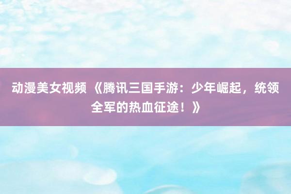动漫美女视频 《腾讯三国手游：少年崛起，统领全军的热血征途！》