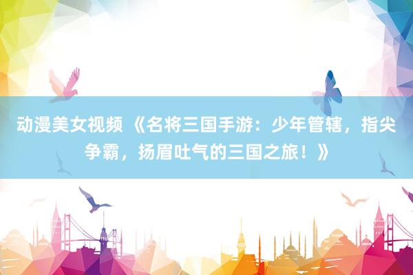 动漫美女视频 《名将三国手游：少年管辖，指尖争霸，扬眉吐气的三国之旅！》
