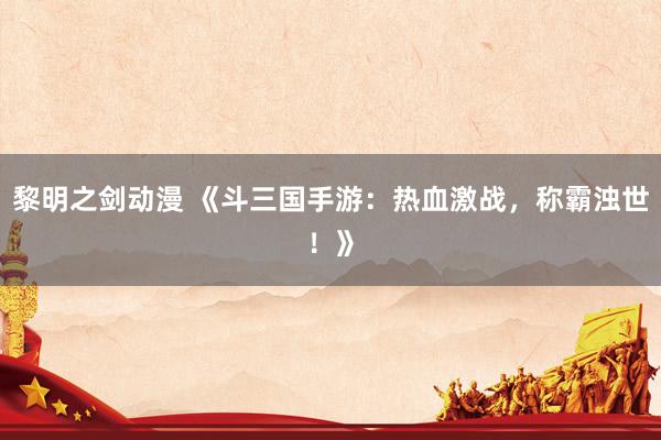 黎明之剑动漫 《斗三国手游：热血激战，称霸浊世！》