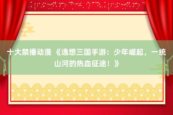 十大禁播动漫 《逸想三国手游：少年崛起，一统山河的热血征途！》