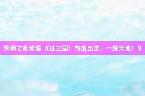 黎明之剑动漫 《征三国：热血出击，一统天地！》