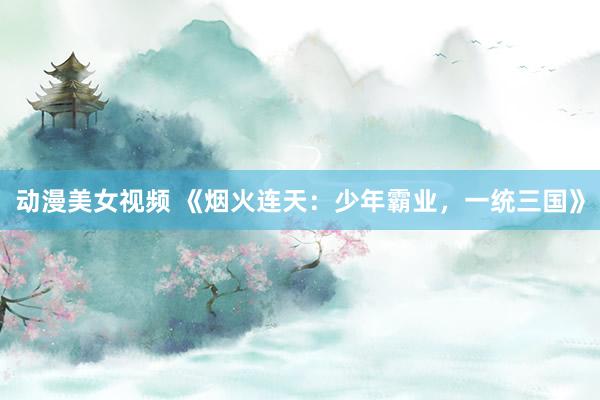 动漫美女视频 《烟火连天：少年霸业，一统三国》