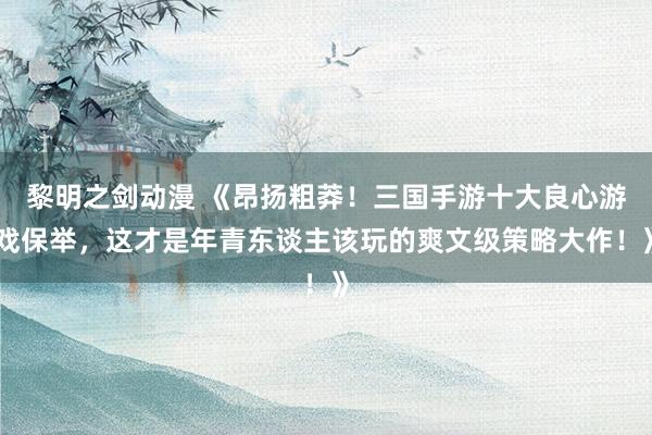 黎明之剑动漫 《昂扬粗莽！三国手游十大良心游戏保举，这才是年青东谈主该玩的爽文级策略大作！》
