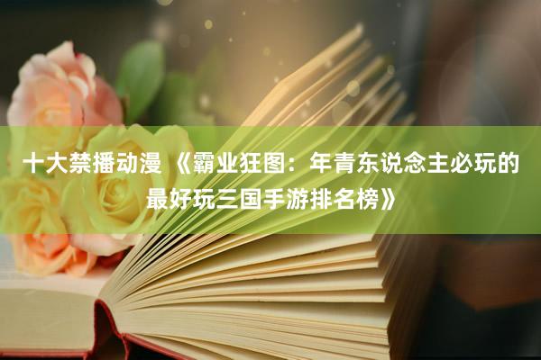 十大禁播动漫 《霸业狂图：年青东说念主必玩的最好玩三国手游排名榜》