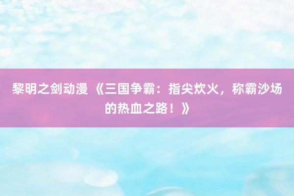 黎明之剑动漫 《三国争霸：指尖炊火，称霸沙场的热血之路！》