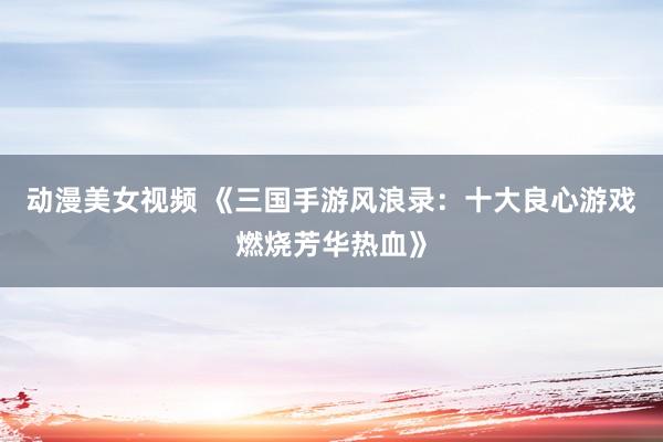 动漫美女视频 《三国手游风浪录：十大良心游戏燃烧芳华热血》