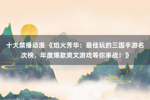 十大禁播动漫 《焰火芳华：最佳玩的三国手游名次榜，年度爆款爽文游戏等你来战！》