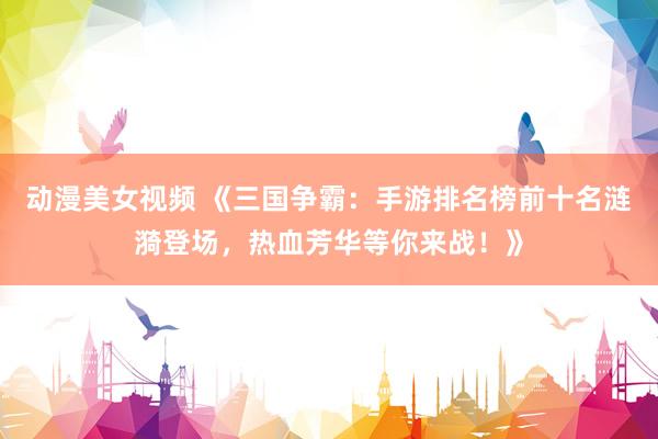 动漫美女视频 《三国争霸：手游排名榜前十名涟漪登场，热血芳华等你来战！》