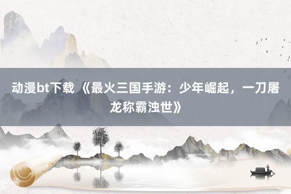 动漫bt下载 《最火三国手游：少年崛起，一刀屠龙称霸浊世》