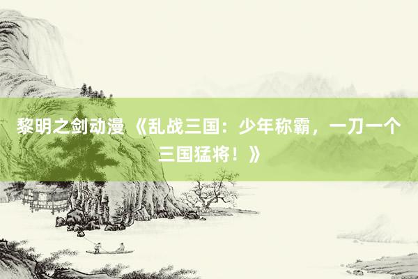 黎明之剑动漫 《乱战三国：少年称霸，一刀一个三国猛将！》