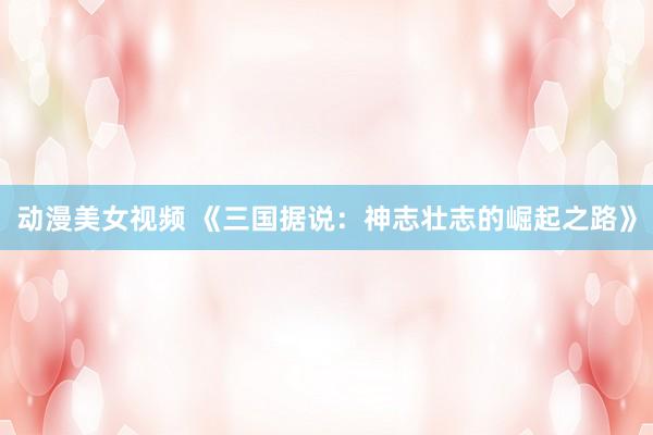 动漫美女视频 《三国据说：神志壮志的崛起之路》